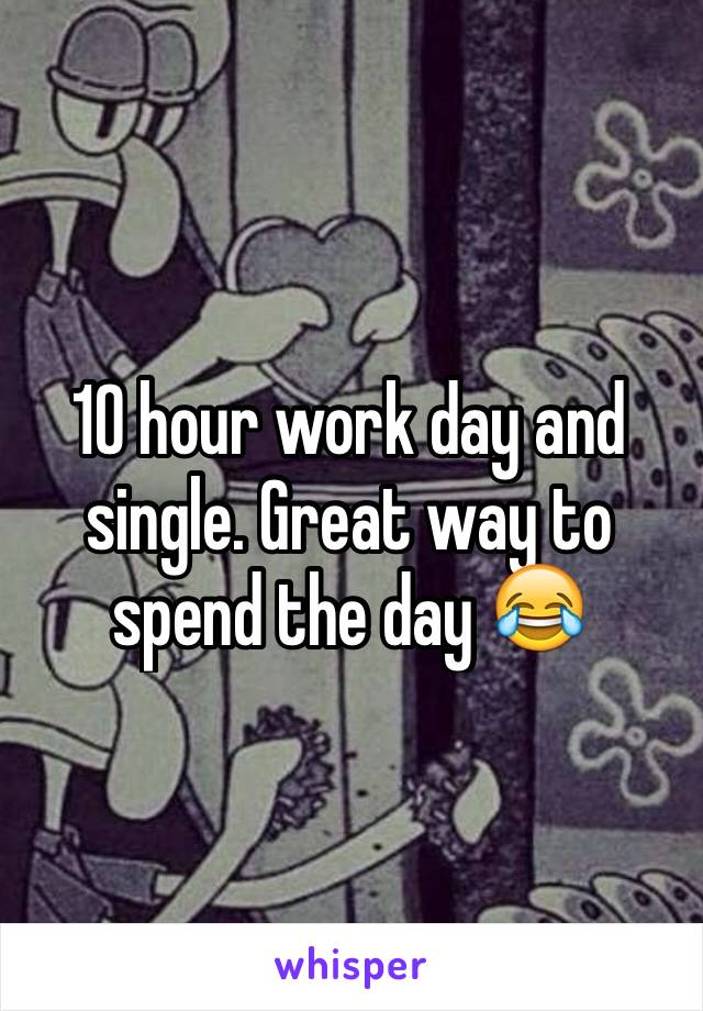 10 hour work day and single. Great way to spend the day 😂
