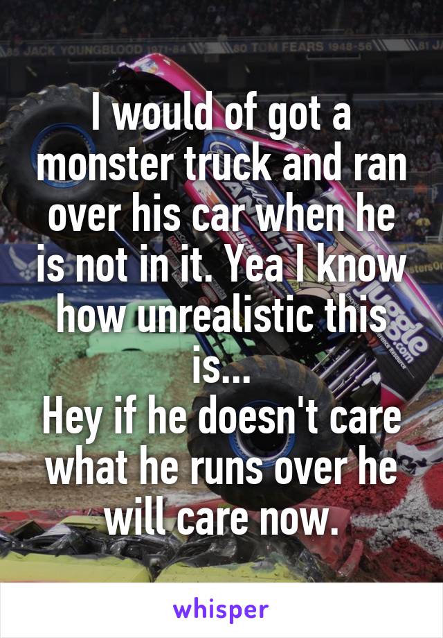 I would of got a monster truck and ran over his car when he is not in it. Yea I know how unrealistic this is...
Hey if he doesn't care what he runs over he will care now.