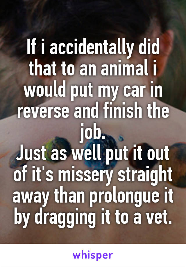 If i accidentally did that to an animal i would put my car in reverse and finish the job.
Just as well put it out of it's missery straight away than prolongue it by dragging it to a vet.