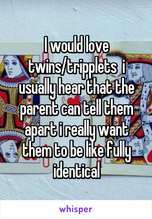 I would love twins/tripplets  i usually hear that the parent can tell them apart i really want them to be like fully identical