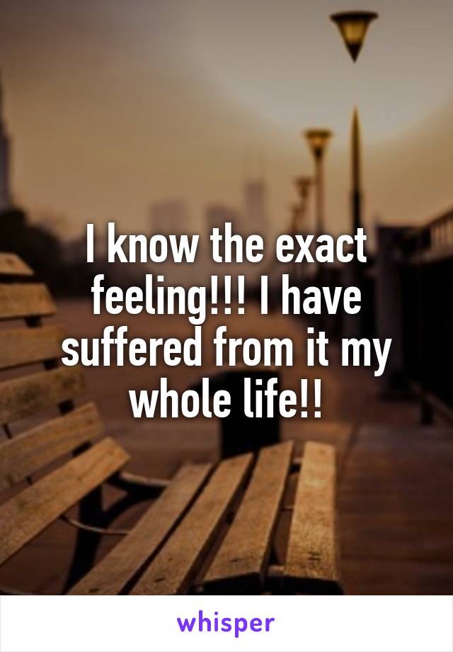 I know the exact feeling!!! I have suffered from it my whole life!!