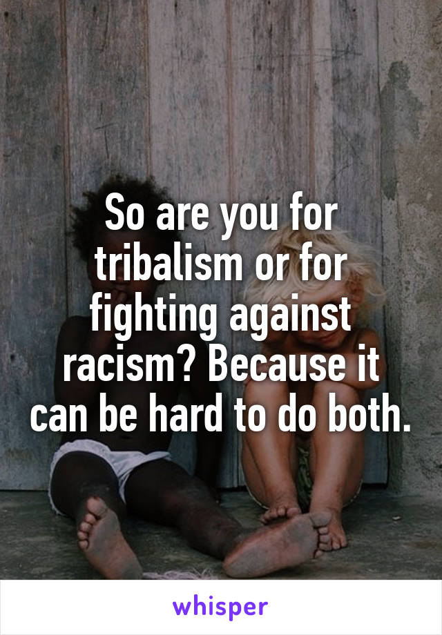 So are you for tribalism or for fighting against racism? Because it can be hard to do both.