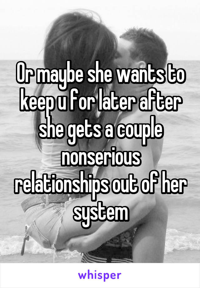 Or maybe she wants to keep u for later after she gets a couple nonserious relationships out of her system