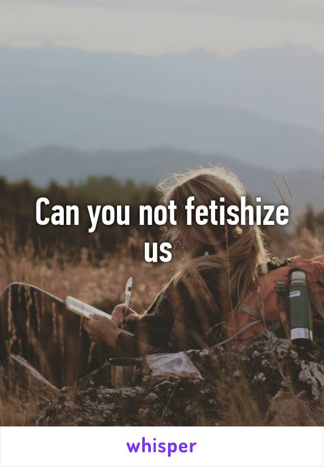 Can you not fetishize us 