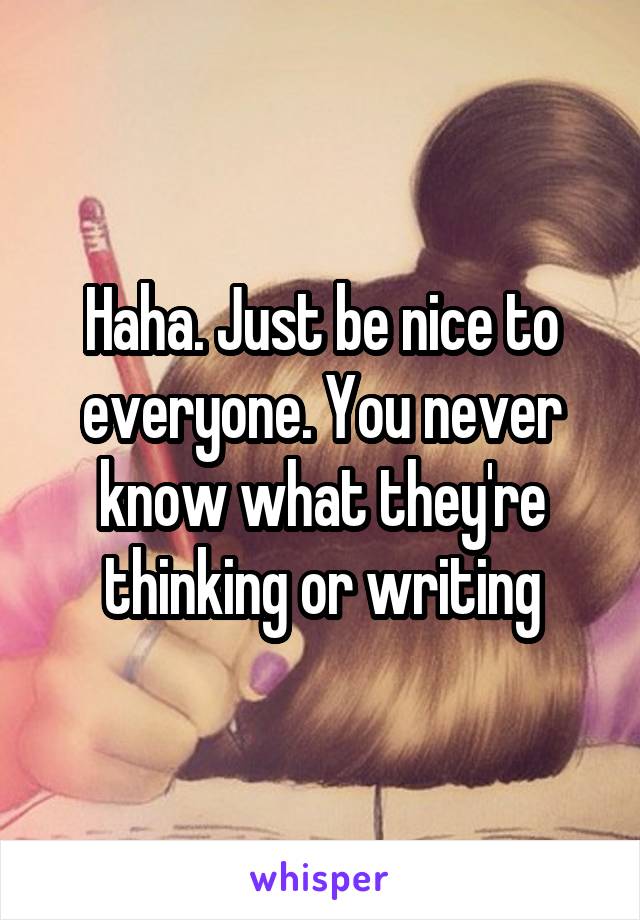 Haha. Just be nice to everyone. You never know what they're thinking or writing