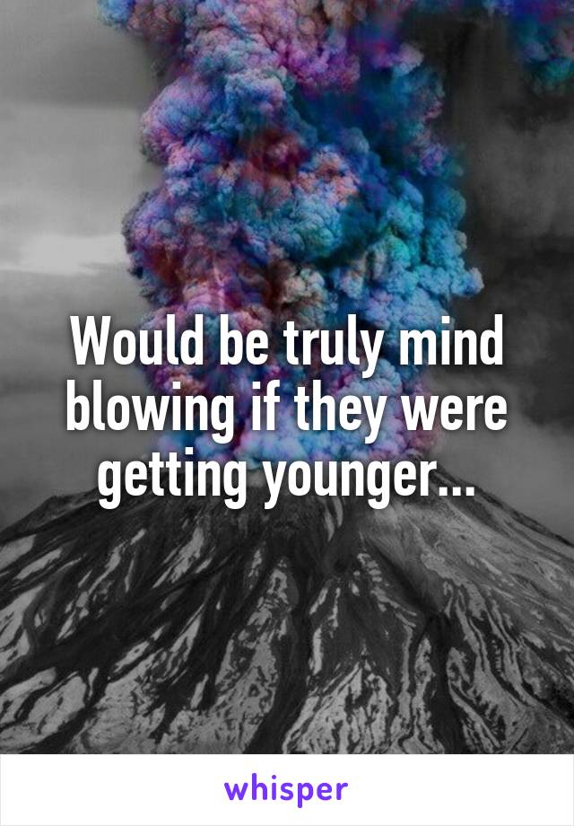 Would be truly mind blowing if they were getting younger...