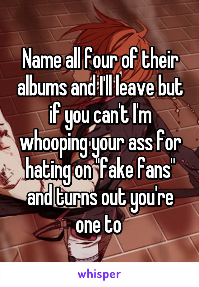 Name all four of their albums and I'll leave but if you can't I'm whooping your ass for hating on "fake fans" and turns out you're one to 