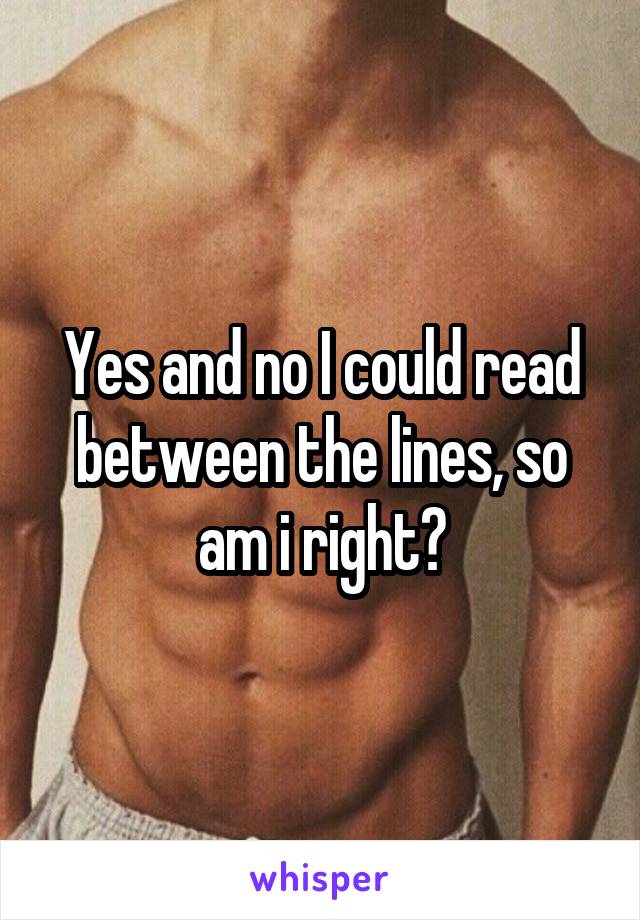 Yes and no I could read between the lines, so am i right?