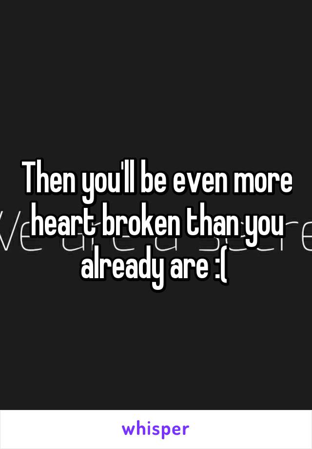 Then you'll be even more heart broken than you already are :( 
