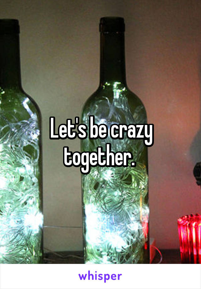 Let's be crazy together. 