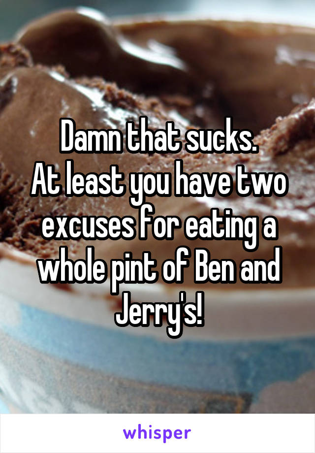 Damn that sucks.
At least you have two excuses for eating a whole pint of Ben and Jerry's!