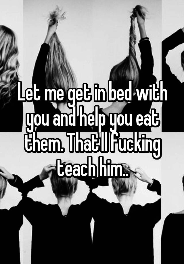 let-me-get-in-bed-with-you-and-help-you-eat-them-that-ll-fucking-teach