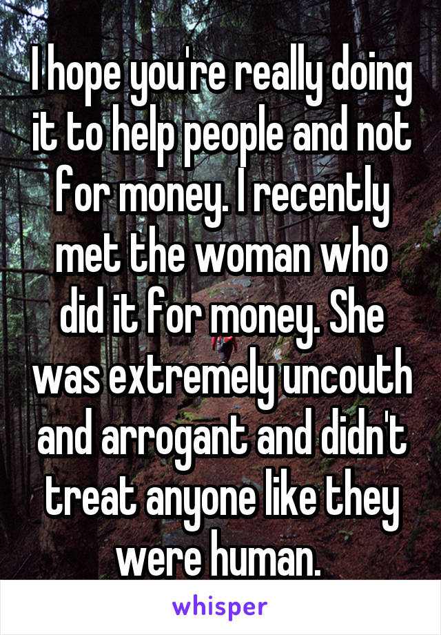 I hope you're really doing it to help people and not for money. I recently met the woman who did it for money. She was extremely uncouth and arrogant and didn't treat anyone like they were human. 