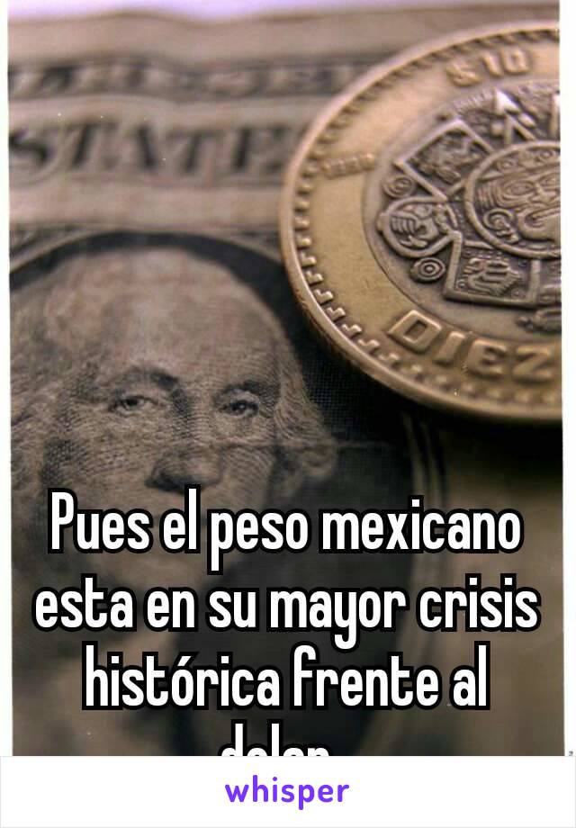 Pues el peso mexicano esta en su mayor crisis histórica frente al dolar. 