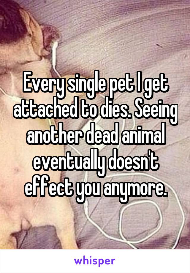 Every single pet I get attached to dies. Seeing another dead animal eventually doesn't effect you anymore.