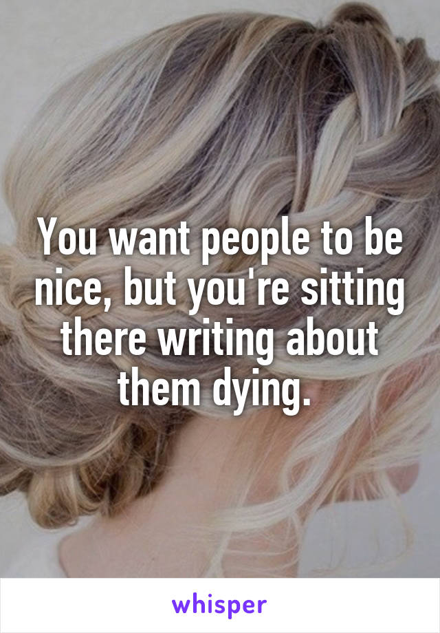 You want people to be nice, but you're sitting there writing about them dying. 