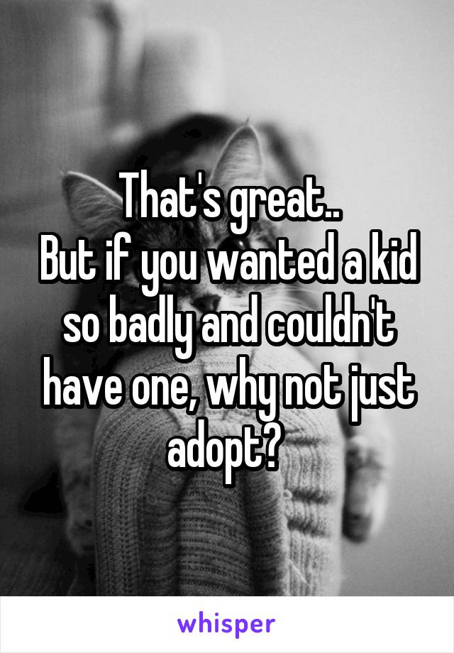 That's great..
But if you wanted a kid so badly and couldn't have one, why not just adopt? 