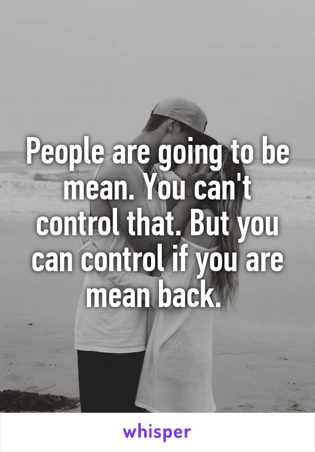 People are going to be mean. You can't control that. But you can control if you are mean back. 