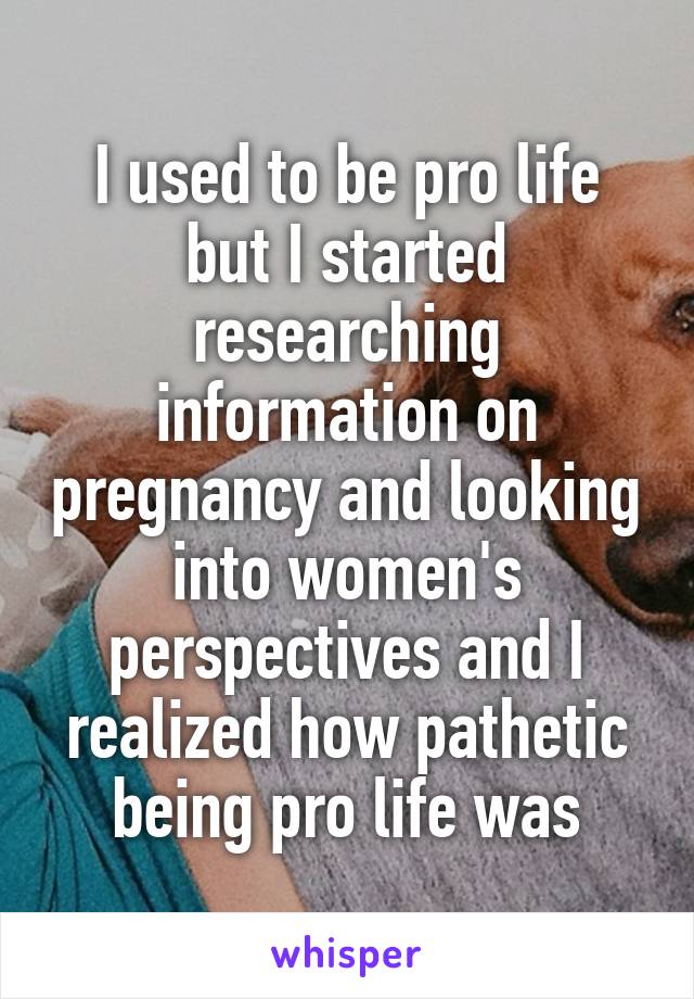 I used to be pro life but I started researching information on pregnancy and looking into women's perspectives and I realized how pathetic being pro life was