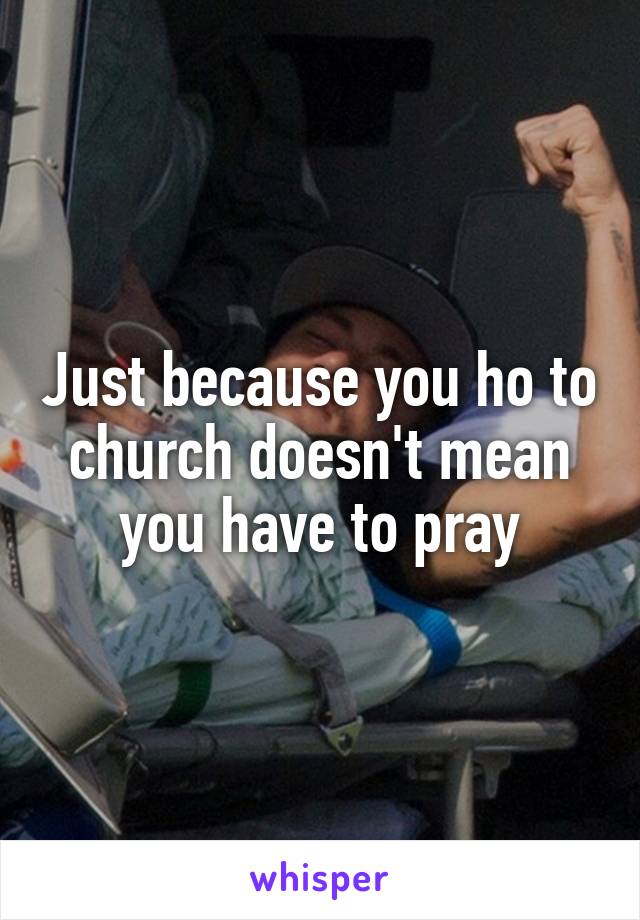 Just because you ho to church doesn't mean you have to pray