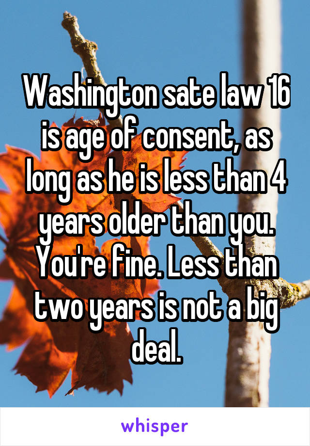 Washington sate law 16 is age of consent, as long as he is less than 4 years older than you. You're fine. Less than two years is not a big deal.