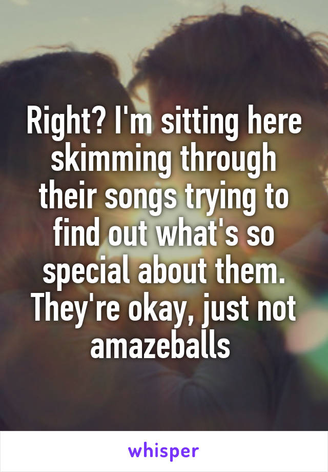 Right? I'm sitting here skimming through their songs trying to find out what's so special about them. They're okay, just not amazeballs 