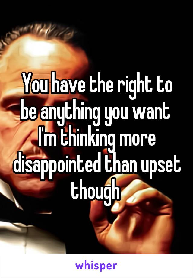You have the right to be anything you want 
I'm thinking more disappointed than upset though 