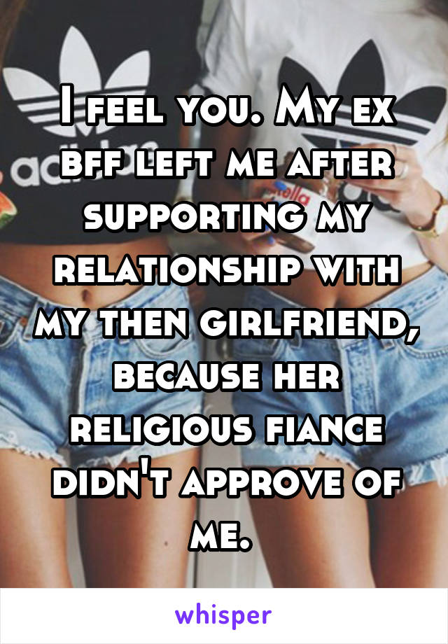 I feel you. My ex bff left me after supporting my relationship with my then girlfriend, because her religious fiance didn't approve of me. 