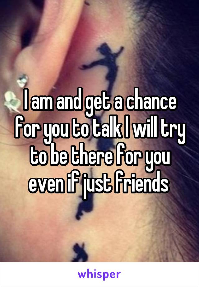 I am and get a chance for you to talk l will try to be there for you even if just friends 