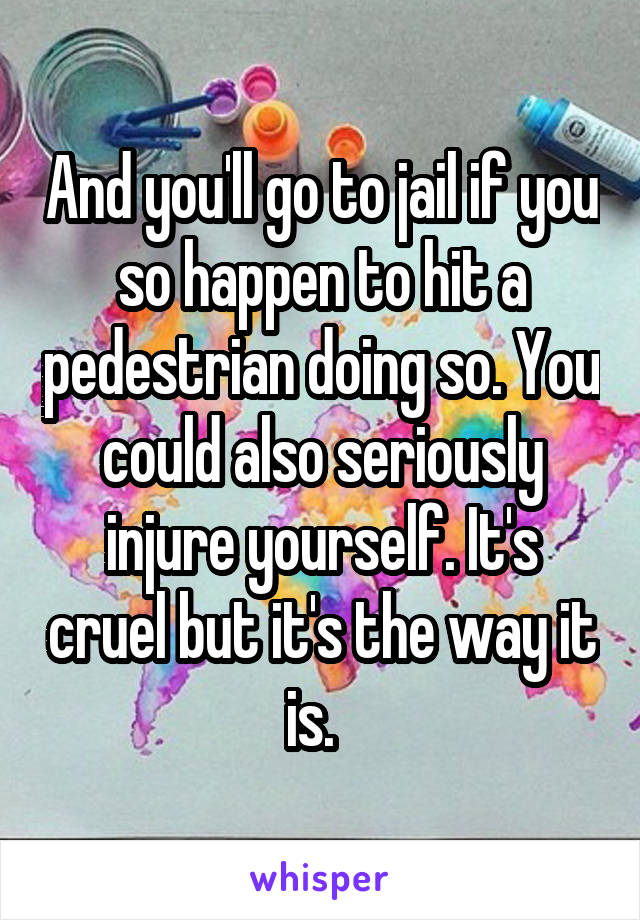 And you'll go to jail if you so happen to hit a pedestrian doing so. You could also seriously injure yourself. It's cruel but it's the way it is.  