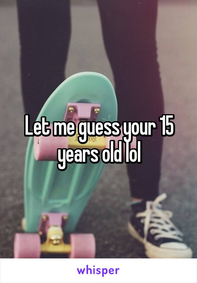 Let me guess your 15 years old lol