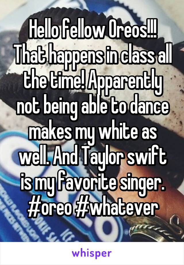Hello fellow Oreos!!! That happens in class all the time! Apparently not being able to dance makes my white as well. And Taylor swift is my favorite singer.
#oreo #whatever
