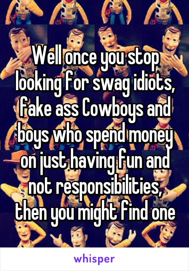 Well once you stop looking for swag idiots, fake ass Cowboys and boys who spend money on just having fun and not responsibilities, then you might find one