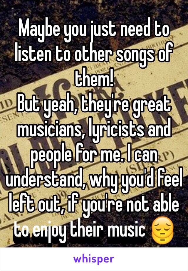 Maybe you just need to listen to other songs of them! 
But yeah, they're great musicians, lyricists and people for me. I can understand, why you'd feel left out, if you're not able to enjoy their music 😔