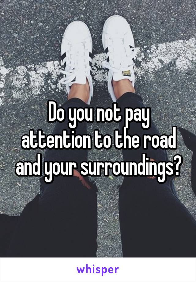 Do you not pay attention to the road and your surroundings?