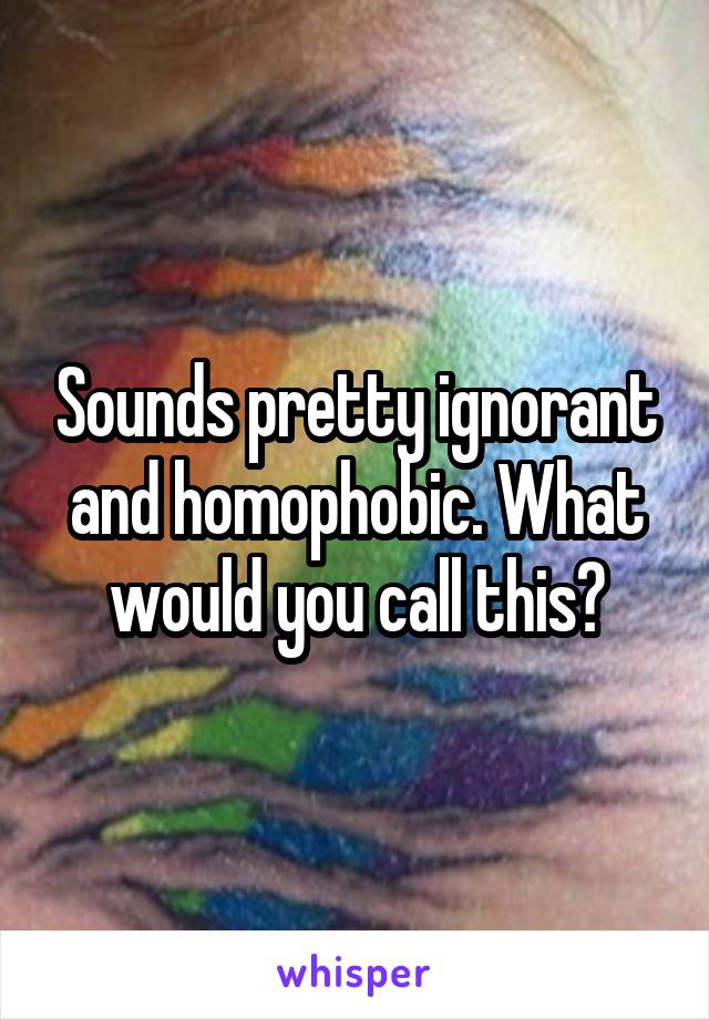 Sounds pretty ignorant and homophobic. What would you call this?