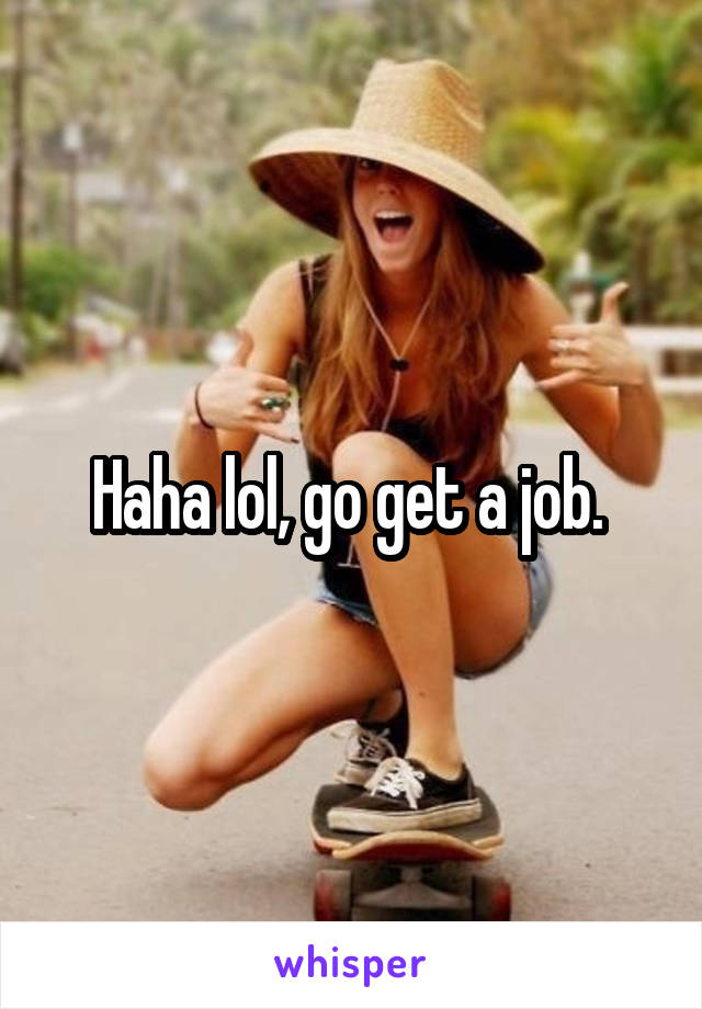 Haha lol, go get a job. 