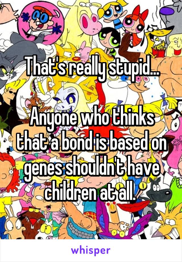 That's really stupid...

Anyone who thinks that a bond is based on genes shouldn't have children at all. 