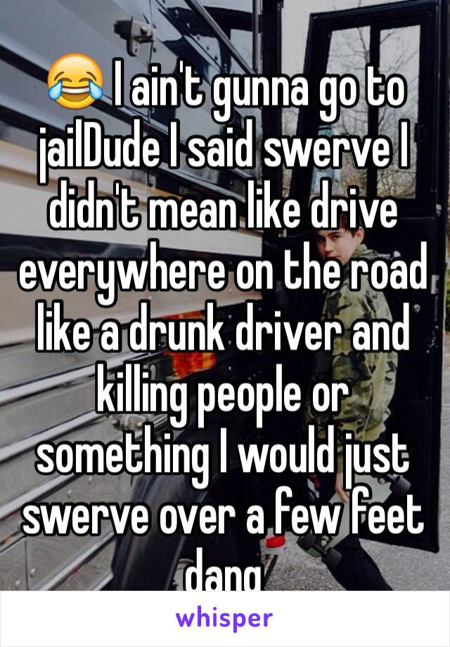 😂 I ain't gunna go to jailDude I said swerve I didn't mean like drive everywhere on the road like a drunk driver and killing people or something I would just swerve over a few feet dang