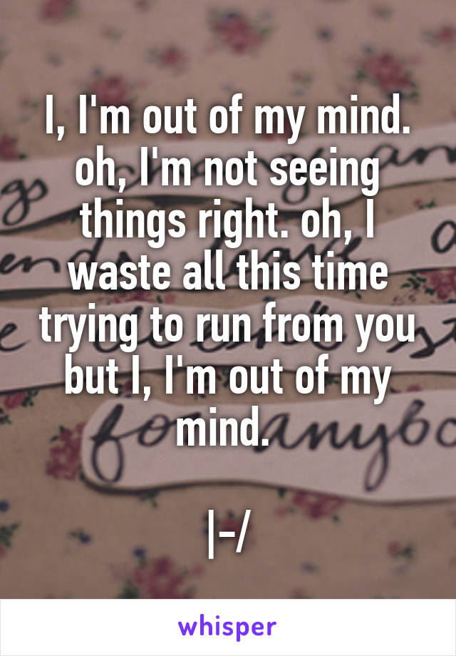 I, I'm out of my mind. oh, I'm not seeing things right. oh, I waste all this time trying to run from you but I, I'm out of my mind. 

|-/