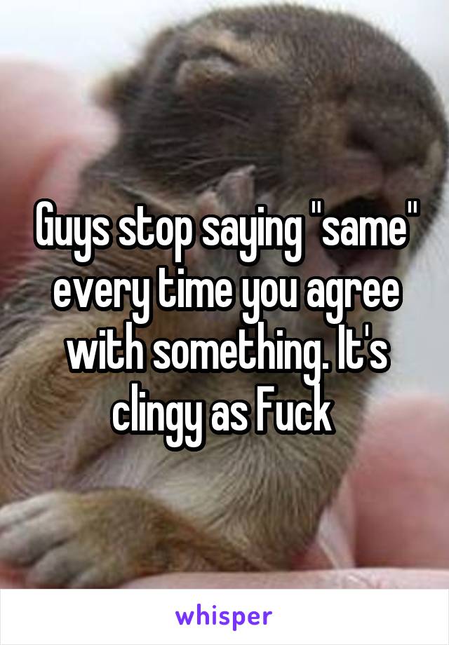 Guys stop saying "same" every time you agree with something. It's clingy as Fuck 