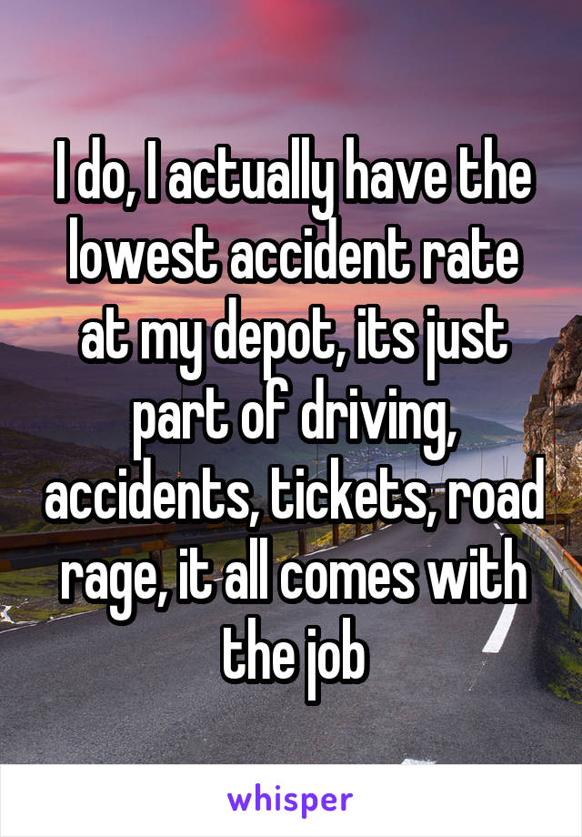 I do, I actually have the lowest accident rate at my depot, its just part of driving, accidents, tickets, road rage, it all comes with the job