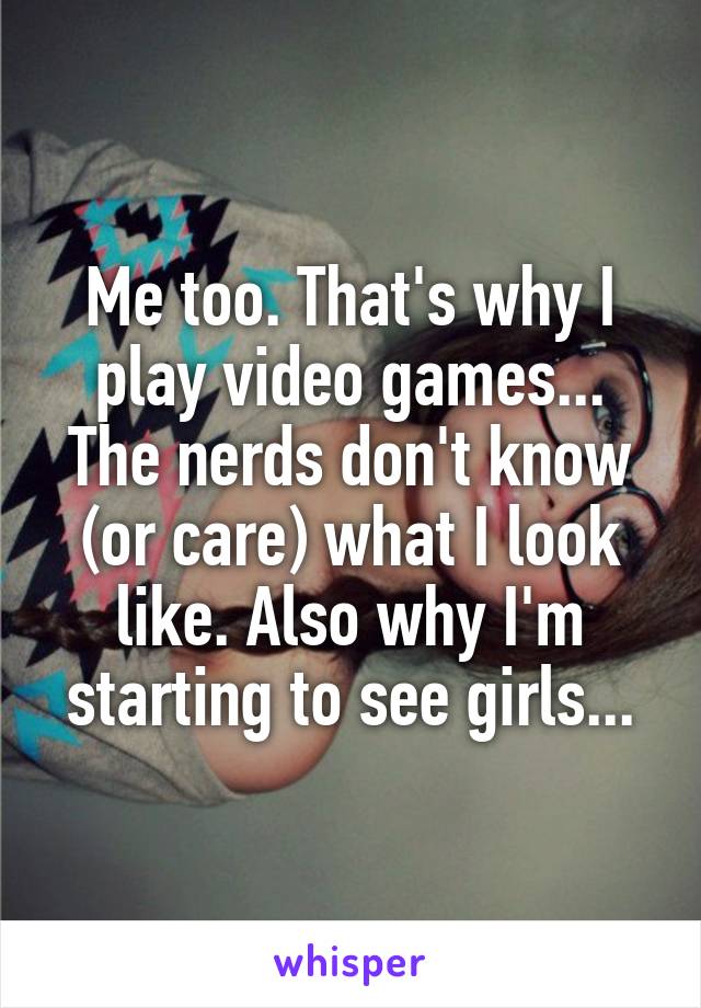 Me too. That's why I play video games... The nerds don't know (or care) what I look like. Also why I'm starting to see girls...