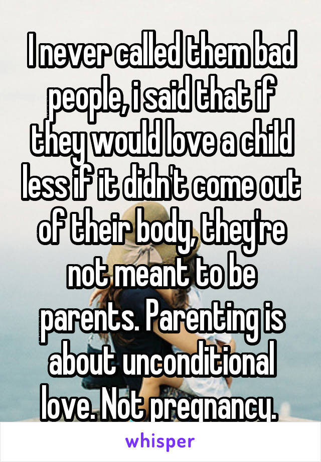 I never called them bad people, i said that if they would love a child less if it didn't come out of their body, they're not meant to be parents. Parenting is about unconditional love. Not pregnancy. 