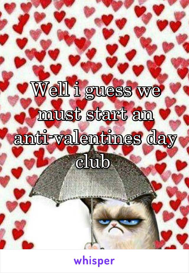 Well i guess we must start an anti-valentines day club 
