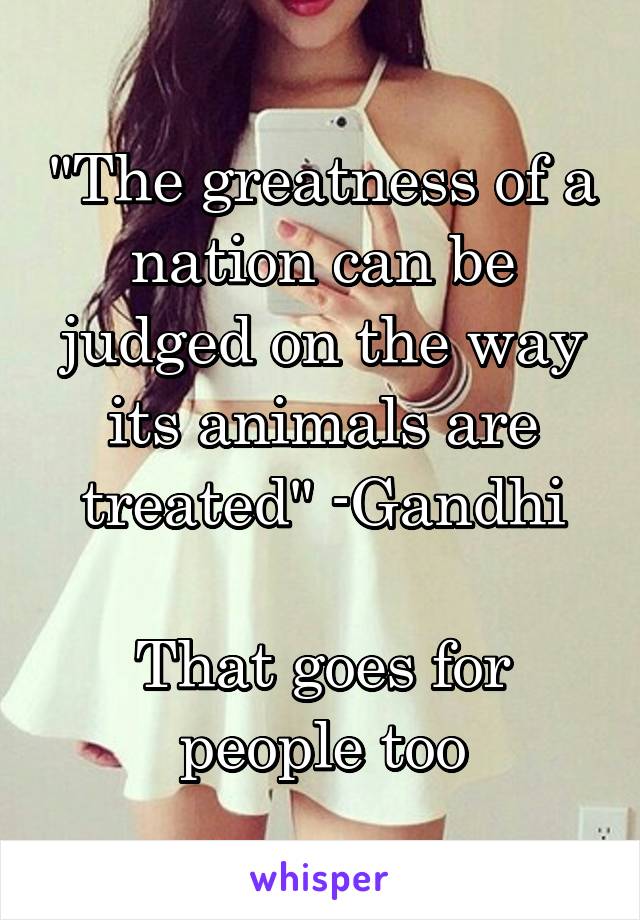 "The greatness of a nation can be judged on the way its animals are treated" -Gandhi

That goes for people too