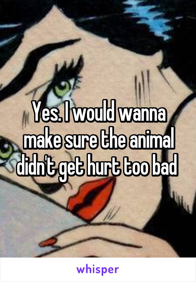 Yes. I would wanna make sure the animal didn't get hurt too bad 