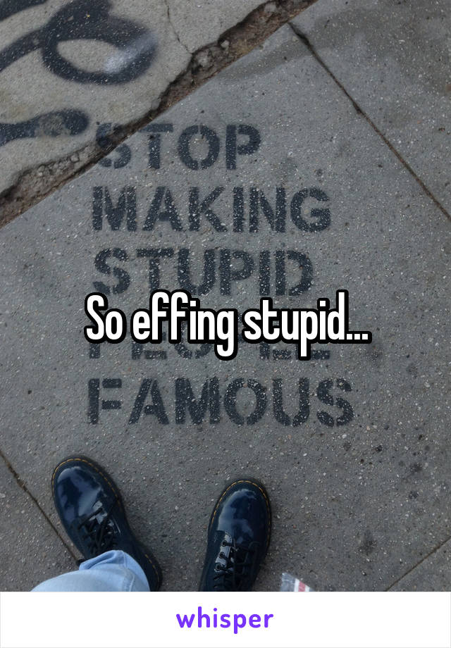 So effing stupid...
