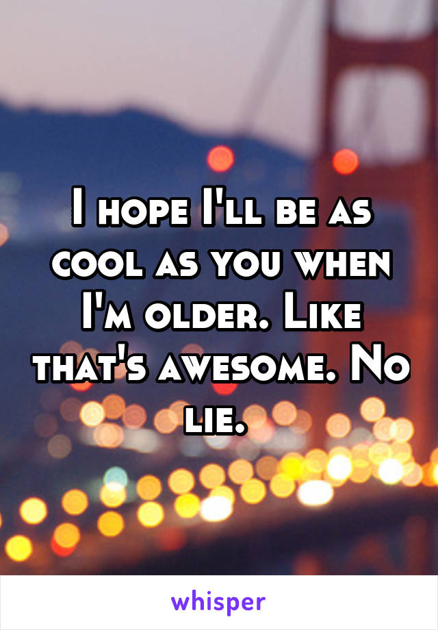 I hope I'll be as cool as you when I'm older. Like that's awesome. No lie. 