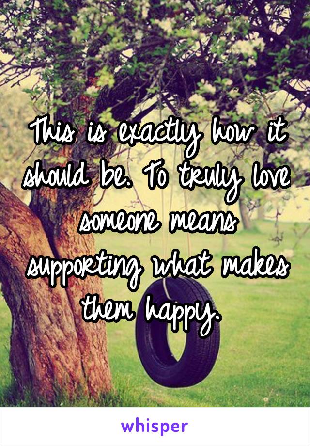 This is exactly how it should be. To truly love someone means supporting what makes them happy. 